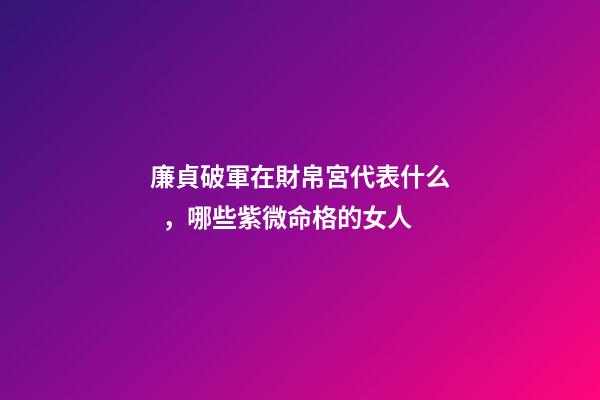 廉貞破軍在財帛宮代表什么，哪些紫微命格的女人